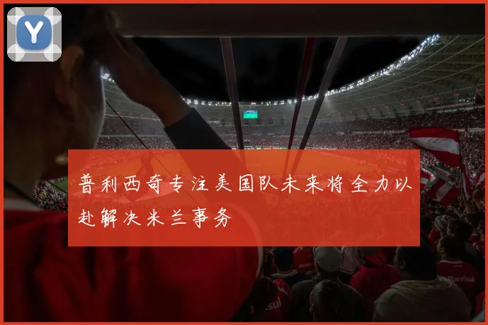普利西奇专注美国队未来将全力以赴解决米兰事务