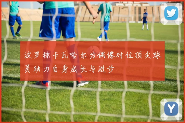 波罗称卡瓦哈尔为偶像对位顶尖球员助力自身成长与进步