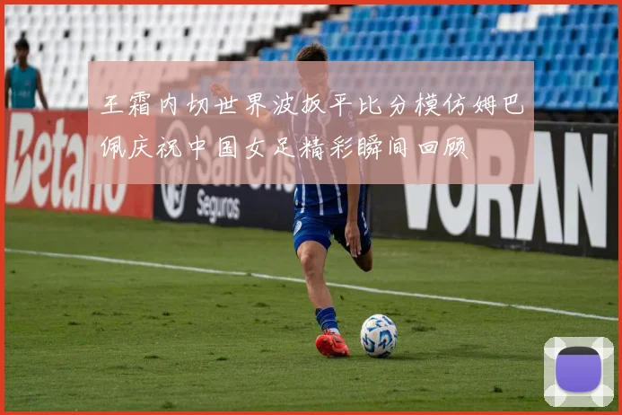 王霜内切世界波扳平比分模仿姆巴佩庆祝中国女足精彩瞬间回顾