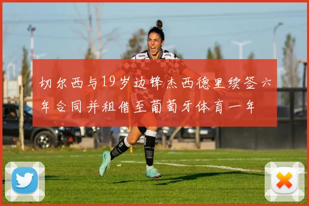 切尔西与19岁边锋杰西德里续签六年合同并租借至葡萄牙体育一年