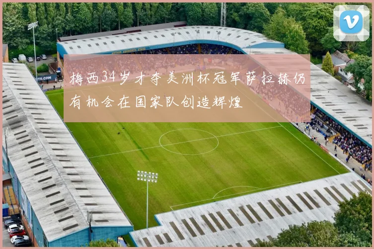梅西34岁才夺美洲杯冠军萨拉赫仍有机会在国家队创造辉煌