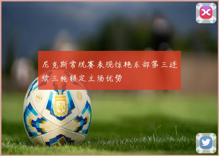 尼克斯常规赛表现惊艳东部第三连续三轮锁定主场优势