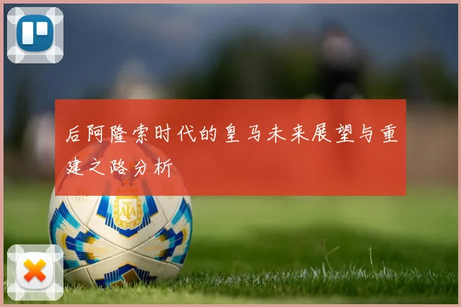 后阿隆索时代的皇马未来展望与重建之路分析