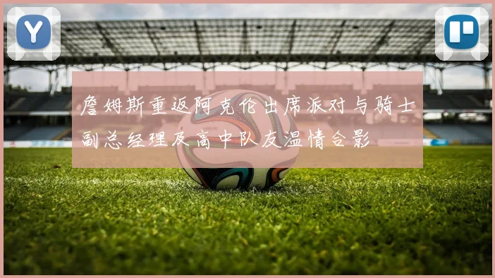 詹姆斯重返阿克伦出席派对与骑士副总经理及高中队友温情合影