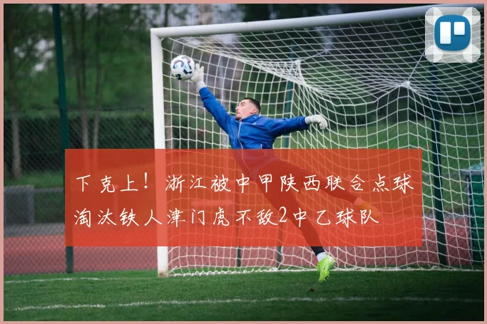 下克上！浙江被中甲陕西联合点球淘汰铁人津门虎不敌2中乙球队