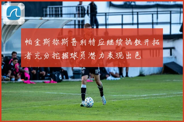 帕金斯称斯普利特应继续执教开拓者充分挖掘球员潜力表现出色