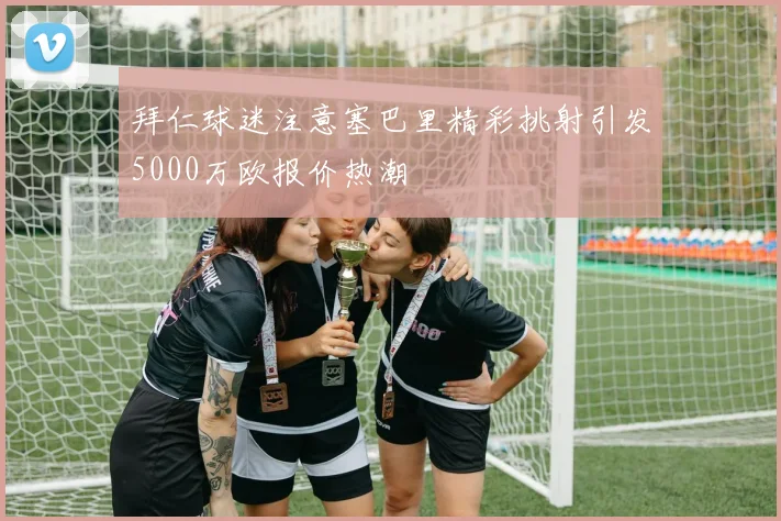 拜仁球迷注意塞巴里精彩挑射引发5000万欧报价热潮