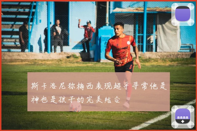 斯卡洛尼称梅西表现超乎寻常他是神也是孩子的完美结合