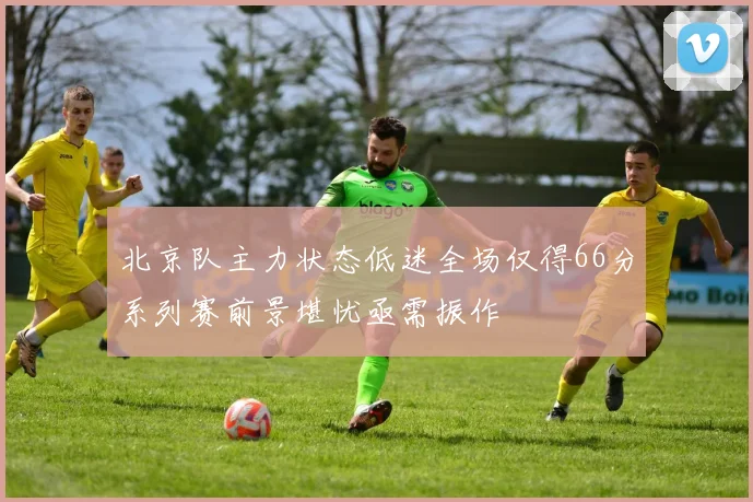 北京队主力状态低迷全场仅得66分系列赛前景堪忧亟需振作