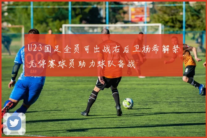 U23国足全员可出战右后卫杨希解禁无停赛球员助力球队备战