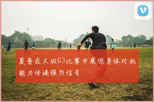 夏普在文班G3比赛中展现身体对抗能力传递强烈信号