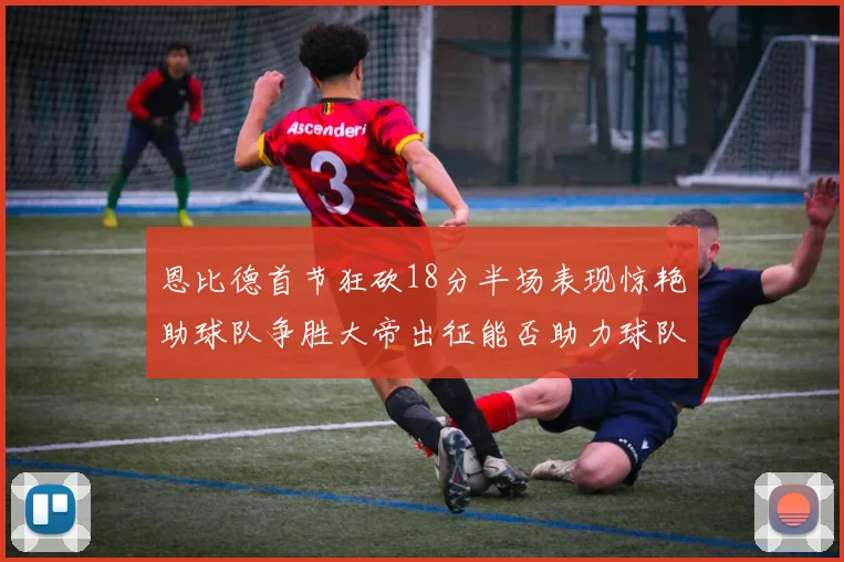 恩比德首节狂砍18分半场表现惊艳助球队争胜大帝出征能否助力球队逆袭