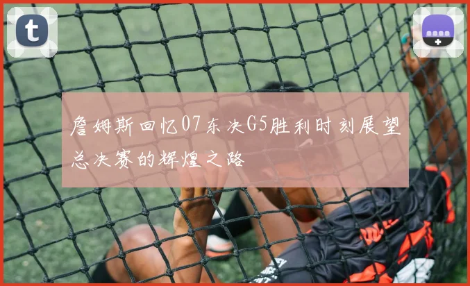 詹姆斯回忆07东决G5胜利时刻展望总决赛的辉煌之路