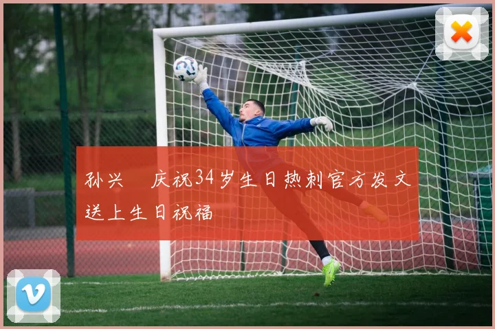 孙兴慜庆祝34岁生日热刺官方发文送上生日祝福