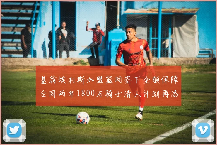 基翁埃利斯加盟篮网签下全额保障合同两年1800万骑士清人计划再添新动态