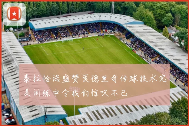 泰拉恰诺盛赞莫德里奇传球技术完美训练中令我们惊叹不已