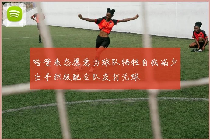 哈登表态愿意为球队牺牲自我减少出手积极配合队友打无球