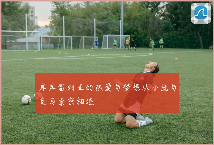 库库雷利亚的热爱与梦想从小就与皇马紧密相连
