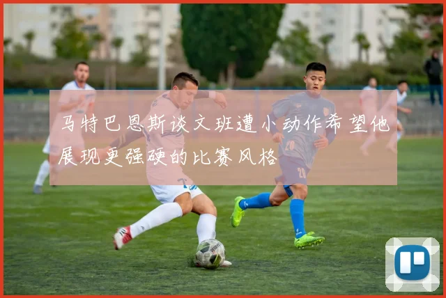 马特巴恩斯谈文班遭小动作希望他展现更强硬的比赛风格