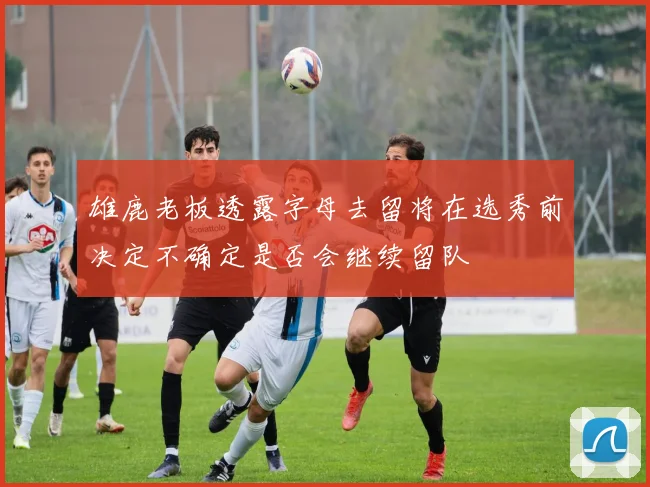 雄鹿老板透露字母去留将在选秀前决定不确定是否会继续留队