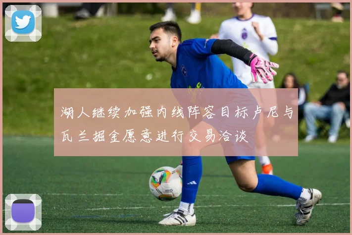 湖人继续加强内线阵容目标卢尼与瓦兰掘金愿意进行交易洽谈