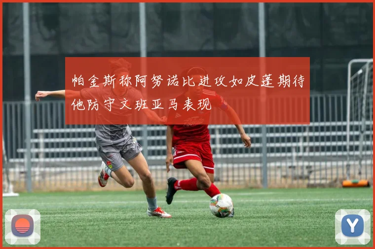帕金斯称阿努诺比进攻如皮蓬期待他防守文班亚马表现