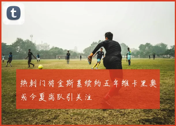 热刺门将金斯基续约五年维卡里奥或今夏离队引关注