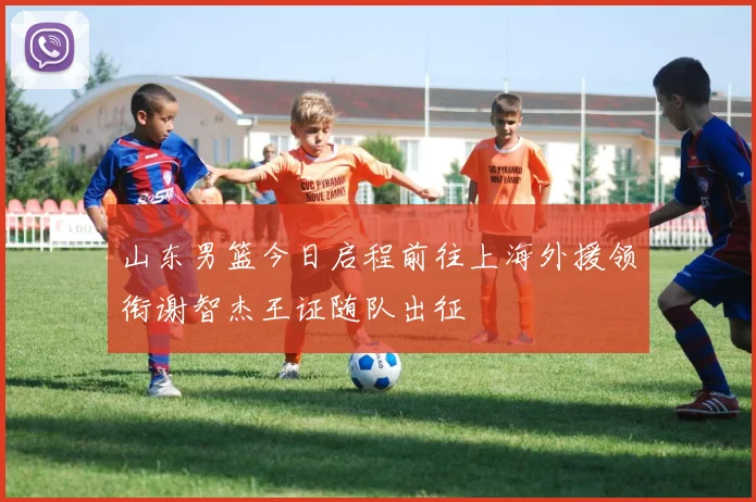 山东男篮今日启程前往上海外援领衔谢智杰王证随队出征
