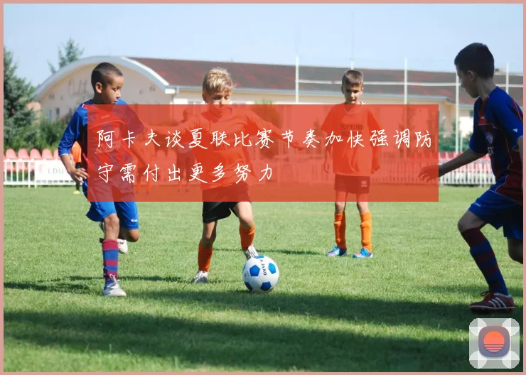 阿卡夫谈夏联比赛节奏加快强调防守需付出更多努力