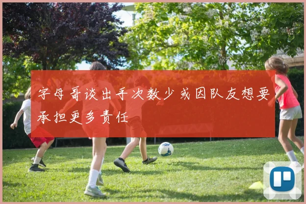 字母哥谈出手次数少或因队友想要承担更多责任